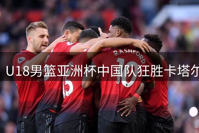 U18男篮亚洲杯中国队狂胜卡塔尔 12人登场皆有斩获